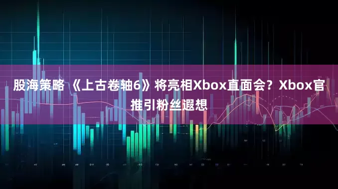 股海策略 《上古卷轴6》将亮相Xbox直面会？Xbox官推引粉丝遐想