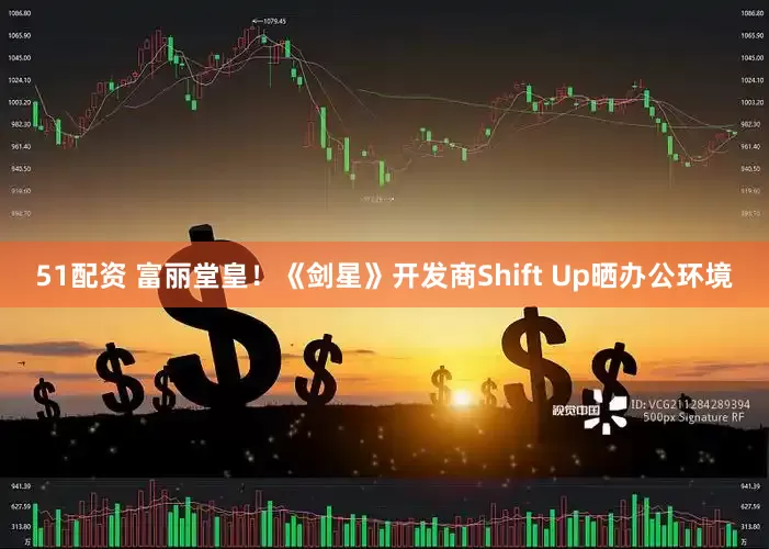 51配资 富丽堂皇！《剑星》开发商Shift Up晒办公环境