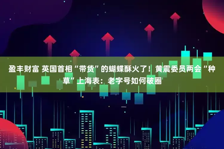 盈丰财富 英国首相“带货”的蝴蝶酥火了！黄震委员两会“种草”上海表：老字号如何破圈
