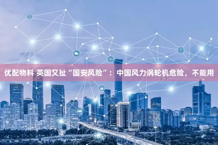 优配物料 英国又扯“国安风险”：中国风力涡轮机危险，不能用