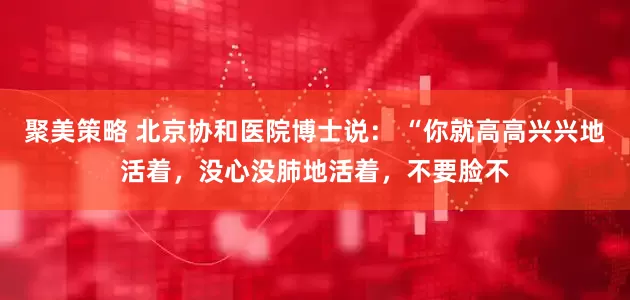 聚美策略 北京协和医院博士说： “你就高高兴兴地活着，没心没肺地活着，不要脸不