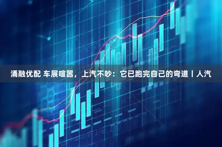 涌融优配 车展喧嚣，上汽不吵：它已跑完自己的弯道丨人汽