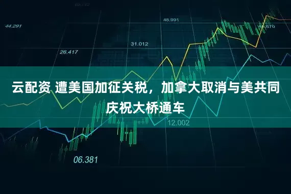 云配资 遭美国加征关税，加拿大取消与美共同庆祝大桥通车